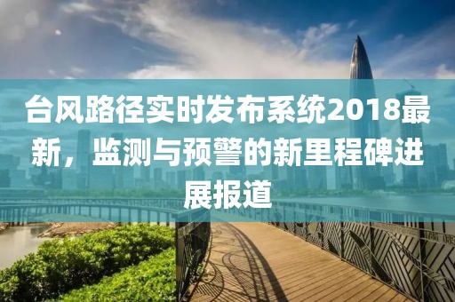 台风路径实时发布系统2018最新，监测与预警的新里程碑进展报道