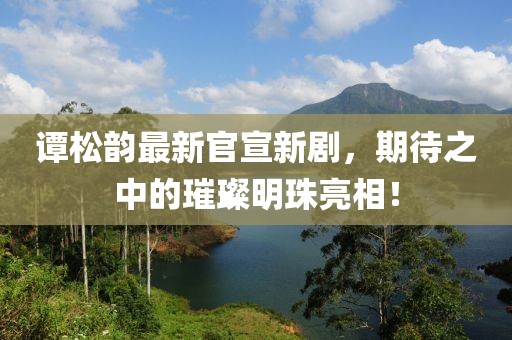 谭松韵最新官宣新剧，期待之中的璀璨明珠亮相！