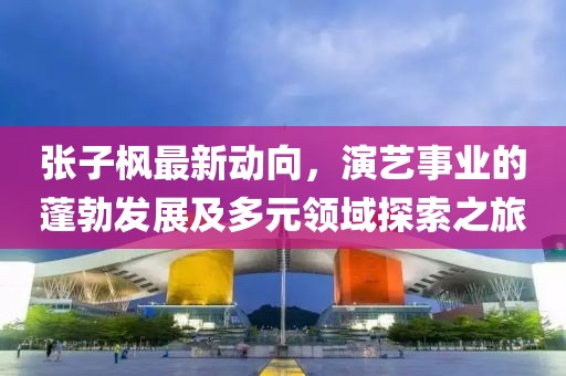 张子枫最新动向，演艺事业的蓬勃发展及多元领域探索之旅