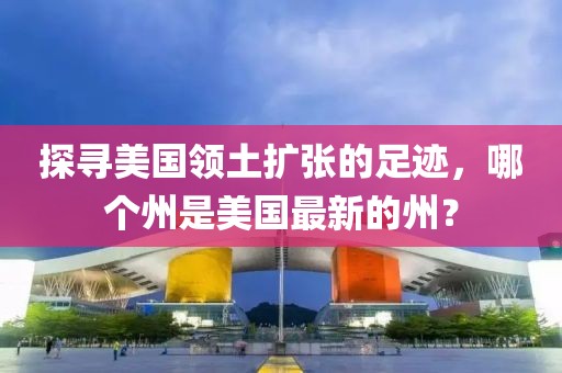 探寻美国领土扩张的足迹，哪个州是美国最新的州？