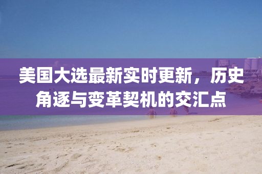 美国大选最新实时更新，历史角逐与变革契机的交汇点