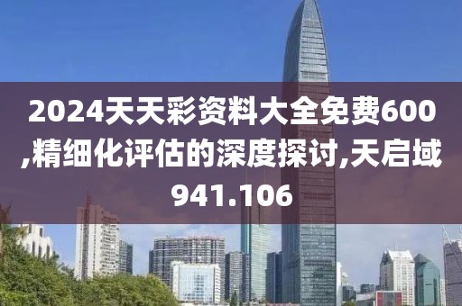 2024天天彩资料大全免费600,精细化评估的深度探讨,天启域941.106