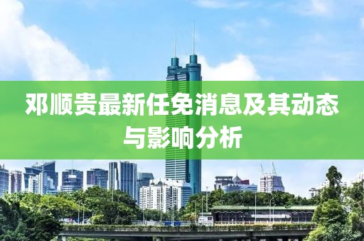 邓顺贵最新任免消息及其动态与影响分析