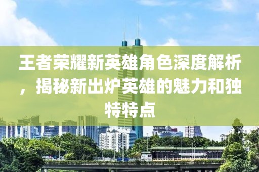 王者荣耀新英雄角色深度解析，揭秘新出炉英雄的魅力和独特特点
