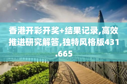 香港开彩开奖+结果记录,高效推进研究解答,独特风格版431.665