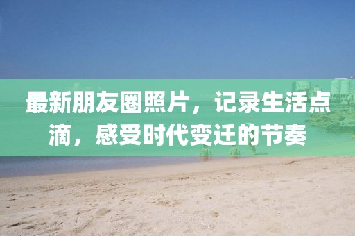 最新朋友圈照片，记录生活点滴，感受时代变迁的节奏