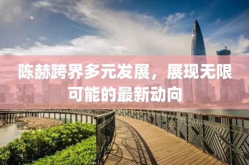 陈赫跨界多元发展，展现无限可能的最新动向
