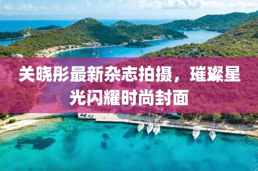 关晓彤最新杂志拍摄，璀璨星光闪耀时尚封面