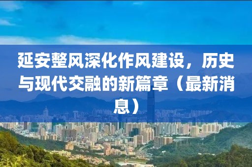 延安整风深化作风建设，历史与现代交融的新篇章（最新消息）