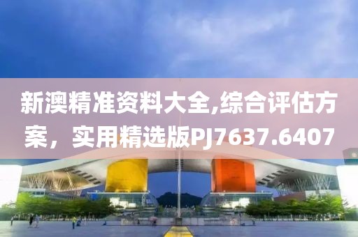 新澳精准资料大全,综合评估方案，实用精选版PJ7637.6407