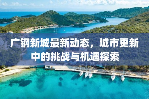 广钢新城最新动态，城市更新中的挑战与机遇探索
