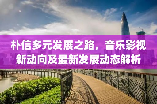 朴信多元发展之路，音乐影视新动向及最新发展动态解析
