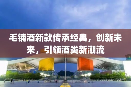 毛铺酒新款传承经典，创新未来，引领酒类新潮流
