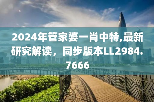 2024年管家婆一肖中特,最新研究解读，同步版本LL2984.7666