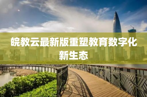 皖教云最新版重塑教育数字化新生态