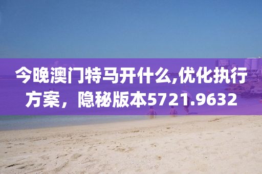 今晚澳门特马开什么,优化执行方案，隐秘版本5721.9632
