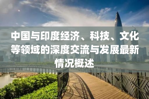 中国与印度经济、科技、文化等领域的深度交流与发展最新情况概述