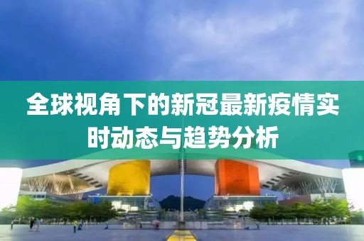 全球视角下的新冠最新疫情实时动态与趋势分析