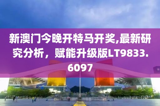 新澳门今晚开特马开奖,最新研究分析，赋能升级版LT9833.6097