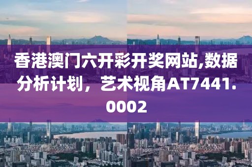 香港澳门六开彩开奖网站,数据分析计划，艺术视角AT7441.0002