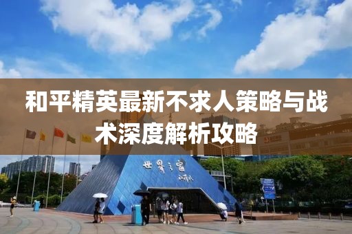 和平精英最新不求人策略与战术深度解析攻略