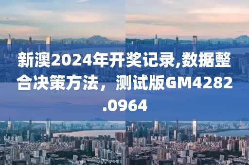 新澳2024年开奖记录,数据整合决策方法，测试版GM4282.0964