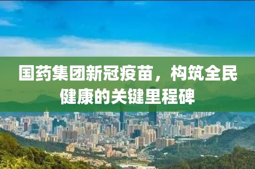 国药集团新冠疫苗，构筑全民健康的关键里程碑