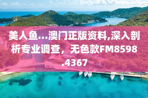 美人鱼…澳门正版资料,深入剖析专业调查，无色款FM8598.4367
