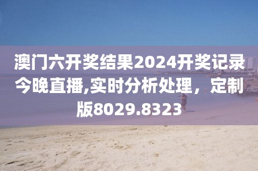 澳门六开奖结果2024开奖记录今晚直播,实时分析处理，定制版8029.8323