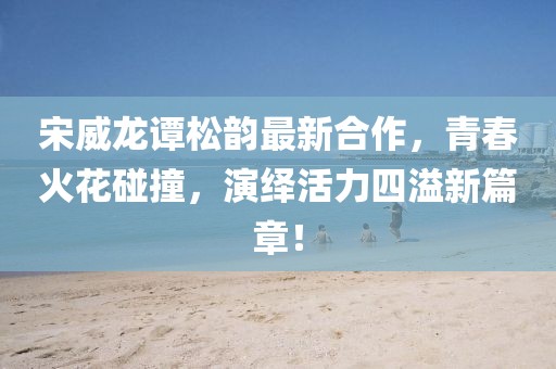 宋威龙谭松韵最新合作，青春火花碰撞，演绎活力四溢新篇章！