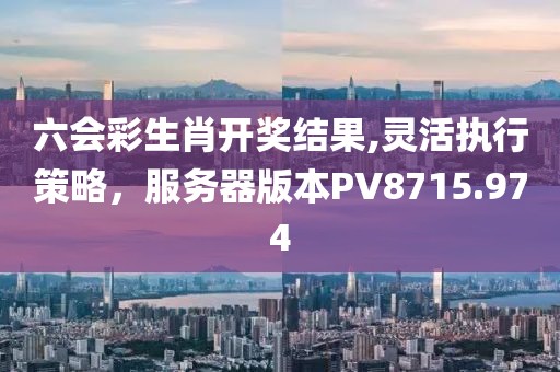 六会彩生肖开奖结果,灵活执行策略，服务器版本PV8715.974