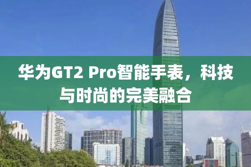 华为GT2 Pro智能手表，科技与时尚的完美融合