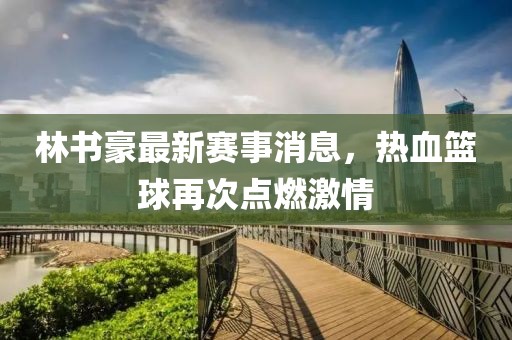 林书豪最新赛事消息，热血篮球再次点燃激情