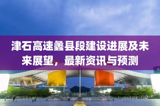 津石高速蠡县段建设进展及未来展望，最新资讯与预测