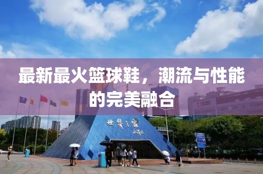 最新最火篮球鞋，潮流与性能的完美融合