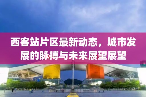 西客站片区最新动态，城市发展的脉搏与未来展望展望