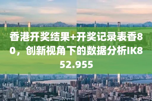 香港开奖结果+开奖记录表香80，创新视角下的数据分析IK852.955