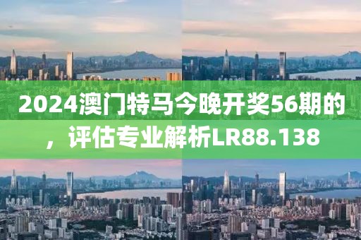 2024澳门特马今晚开奖56期的，评估专业解析LR88.138