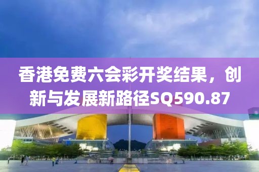 香港免费六会彩开奖结果，创新与发展新路径SQ590.87
