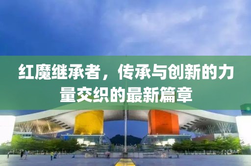 红魔继承者，传承与创新的力量交织的最新篇章