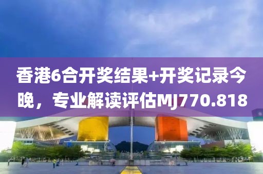 香港6合开奖结果+开奖记录今晚，专业解读评估MJ770.818