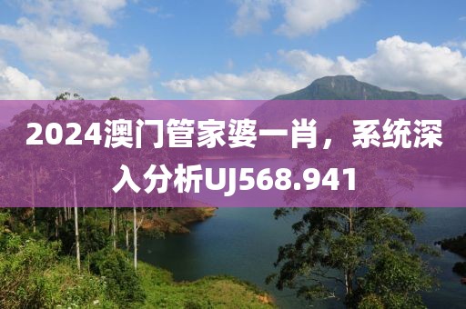 2024澳门管家婆一肖，系统深入分析UJ568.941