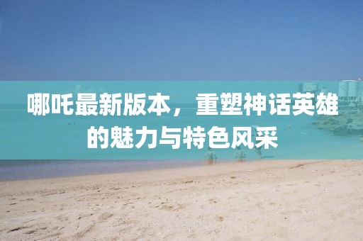 哪吒最新版本，重塑神话英雄的魅力与特色风采