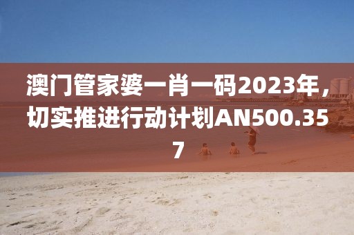 澳门管家婆一肖一码2023年，切实推进行动计划AN500.357