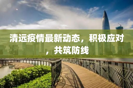 清远疫情最新动态，积极应对，共筑防线