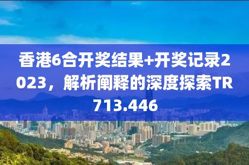 香港6合开奖结果+开奖记录2023，解析阐释的深度探索TR713.446