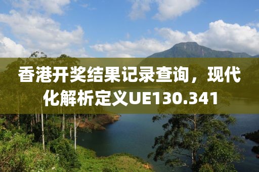 香港开奖结果记录查询，现代化解析定义UE130.341