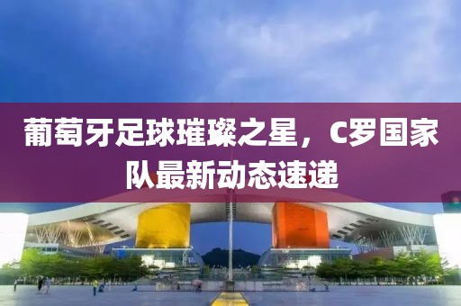 葡萄牙足球璀璨之星，C罗国家队最新动态速递