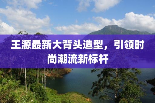 王源最新大背头造型，引领时尚潮流新标杆