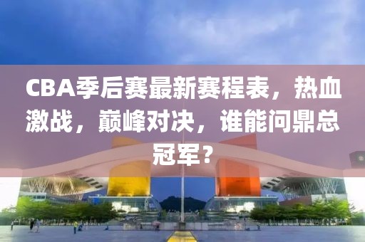 CBA季后赛最新赛程表，热血激战，巅峰对决，谁能问鼎总冠军？